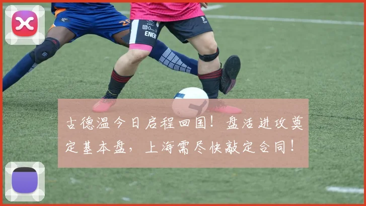 古德温今日启程回国！盘活进攻奠定基本盘，上海需尽快敲定合同！