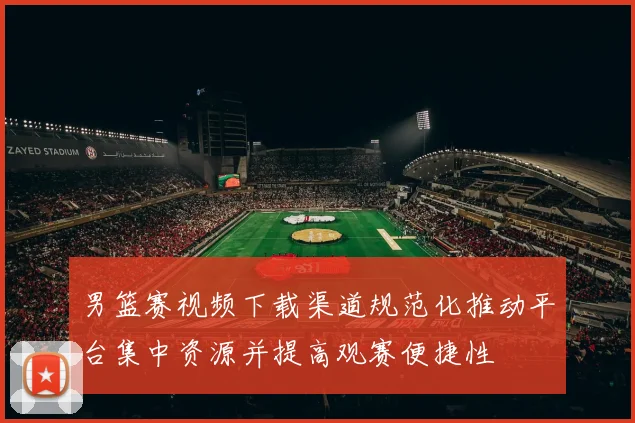 男篮赛视频下载渠道规范化推动平台集中资源并提高观赛便捷性