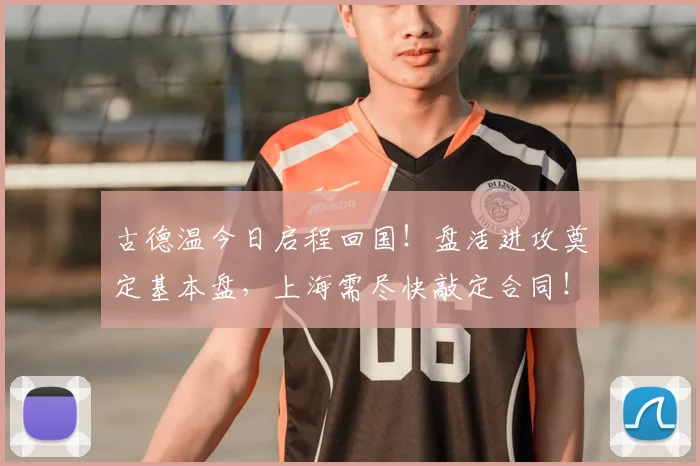 古德温今日启程回国！盘活进攻奠定基本盘，上海需尽快敲定合同！