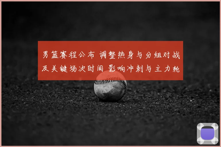 男篮赛程公布 调整热身与分组对战及关键场次时间 影响冲刺与主力轮换
