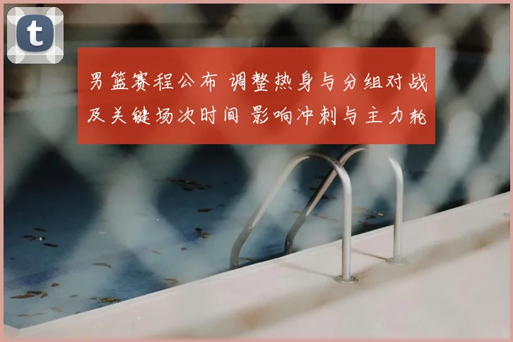 男篮赛程公布 调整热身与分组对战及关键场次时间 影响冲刺与主力轮换