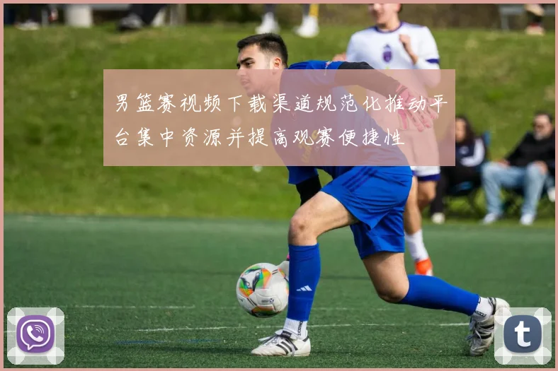 男篮赛视频下载渠道规范化推动平台集中资源并提高观赛便捷性