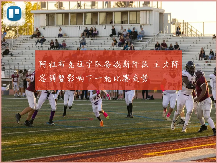 阿祖布克辽宁队备战新阶段 主力阵容调整影响下一轮比赛走势