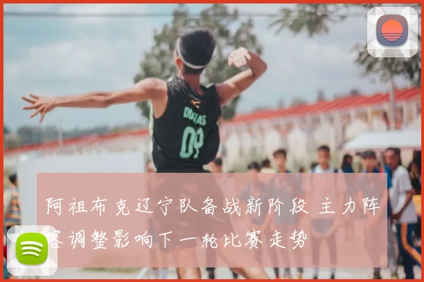 阿祖布克辽宁队备战新阶段 主力阵容调整影响下一轮比赛走势