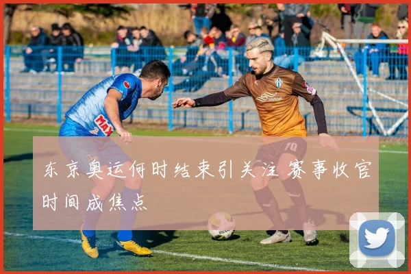 东京奥运何时结束引关注 赛事收官时间成焦点