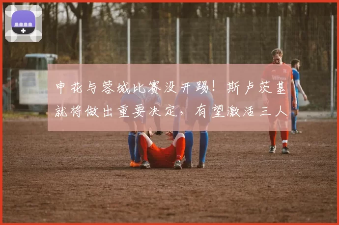 申花与蓉城比赛没开踢！斯卢茨基就将做出重要决定，有望激活三人