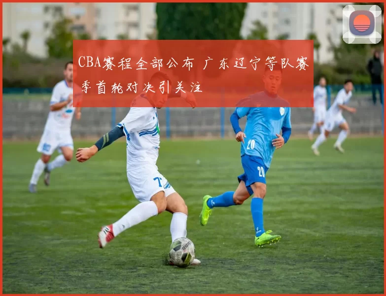 CBA赛程全部公布 广东辽宁等队赛季首轮对决引关注
