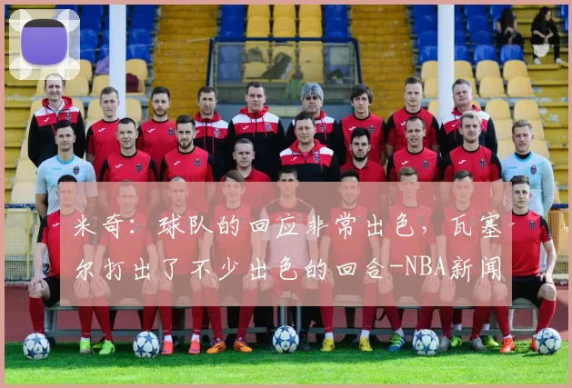 米奇：球队的回应非常出色，瓦塞尔打出了不少出色的回合-NBA新闻