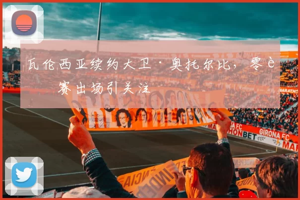 瓦伦西亚续约大卫·奥托尔比，零联赛出场引关注