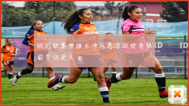 欧冠联赛樊振东冲冠悬念延续晋级前景仍受关注