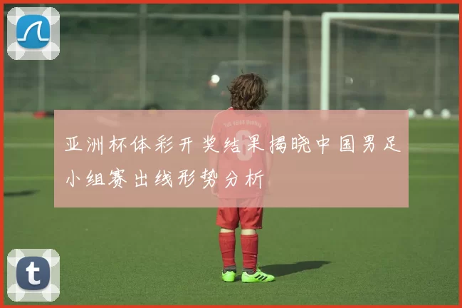 亚洲杯体彩开奖结果揭晓中国男足小组赛出线形势分析