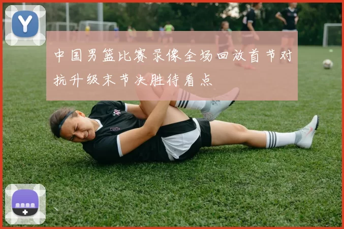 中国男篮比赛录像全场回放首节对抗升级末节决胜待看点