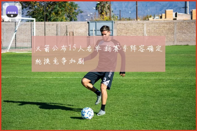 火箭公布15人名单 新赛季阵容确定轮换竞争加剧