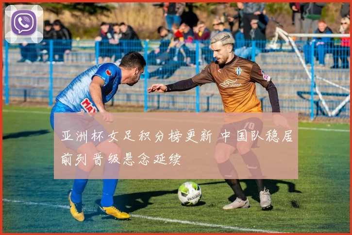 亚洲杯女足积分榜更新 中国队稳居前列晋级悬念延续