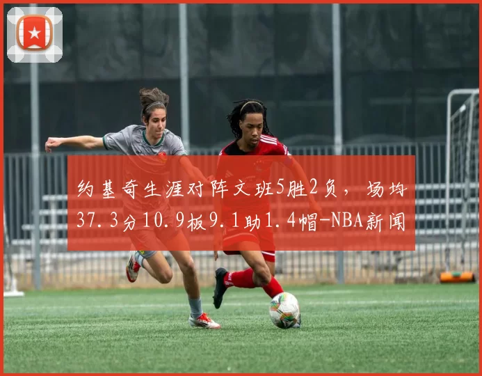 约基奇生涯对阵文班5胜2负，场均37.3分10.9板9.1助1.4帽-NBA新闻