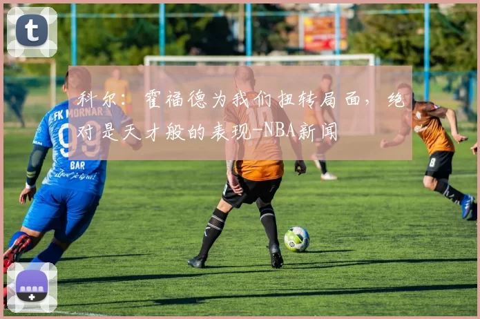 科尔：霍福德为我们扭转局面，绝对是天才般的表现-NBA新闻