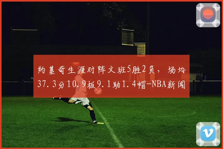 约基奇生涯对阵文班5胜2负,场均37.3分10.9板9.1助1.4帽-NBA新闻