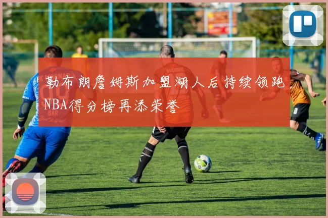 勒布朗詹姆斯加盟湖人后持续领跑NBA得分榜再添荣誉