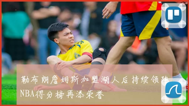 勒布朗詹姆斯加盟湖人后持续领跑NBA得分榜再添荣誉